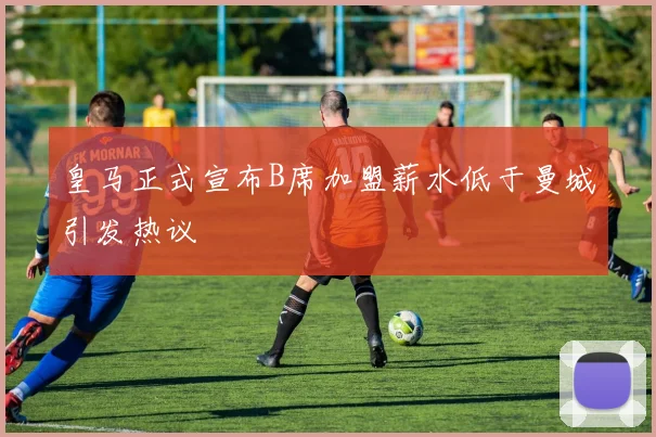 皇马正式宣布B席加盟薪水低于曼城引发热议