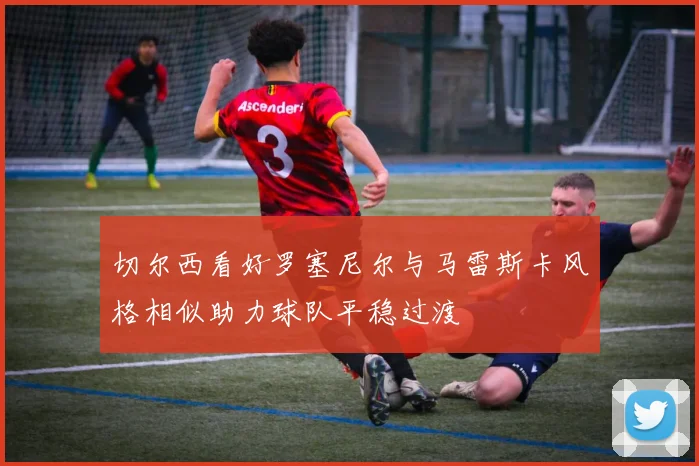 切尔西看好罗塞尼尔与马雷斯卡风格相似助力球队平稳过渡