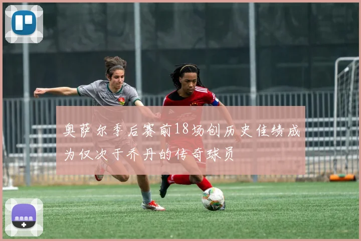 奥萨尔季后赛前18场创历史佳绩成为仅次于乔丹的传奇球员