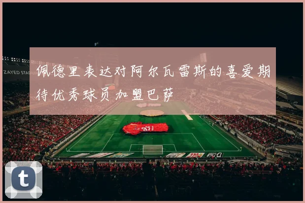 佩德里表达对阿尔瓦雷斯的喜爱期待优秀球员加盟巴萨