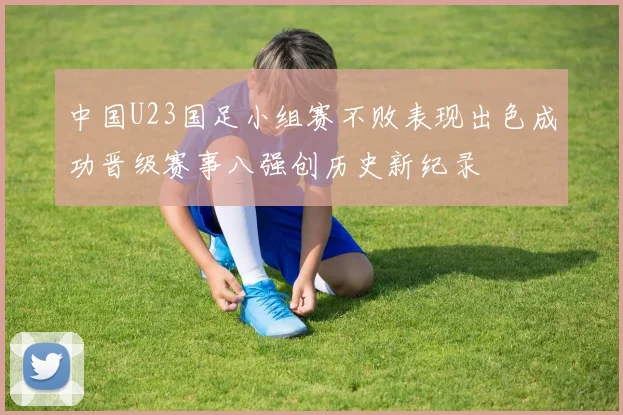 中国U23国足小组赛不败表现出色成功晋级赛事八强创历史新纪录