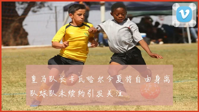 皇马队长卡瓦哈尔今夏将自由身离队球队未续约引发关注