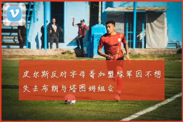 皮尔斯反对字母哥加盟绿军因不想失去布朗与塔图姆组合