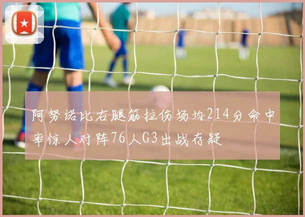 阿努诺比右腿筋拉伤场均214分命中率惊人对阵76人G3出战存疑