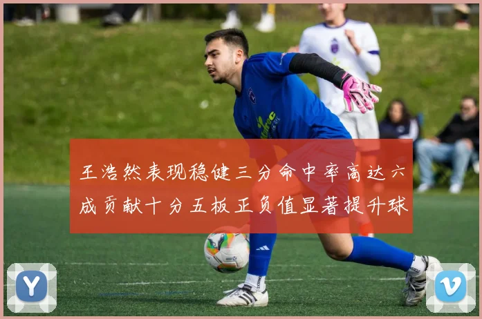 王浩然表现稳健三分命中率高达六成贡献十分五板正负值显著提升球队表现