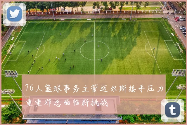 76人篮球事务主管迈尔斯接手压力重重邓总面临新挑战
