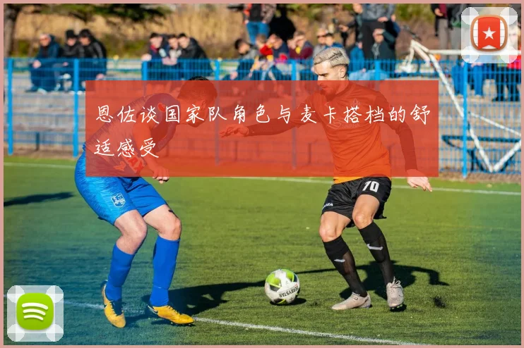 恩佐谈国家队角色与麦卡搭档的舒适感受