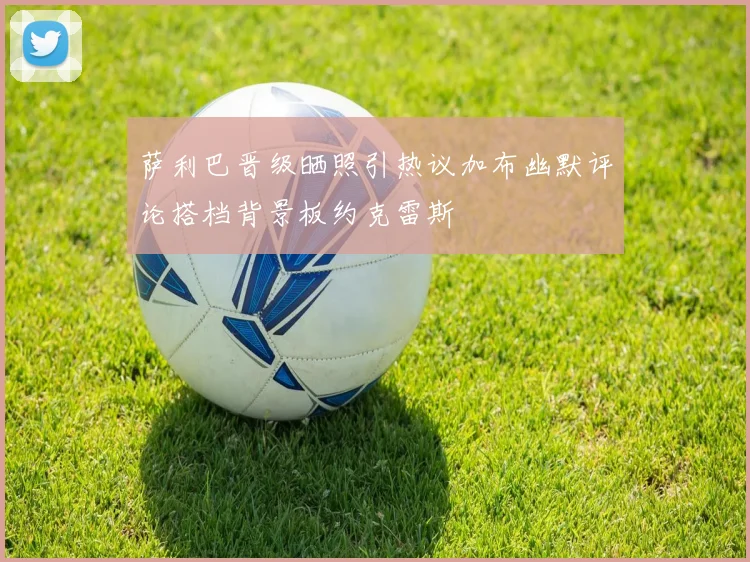 萨利巴晋级晒照引热议加布幽默评论搭档背景板约克雷斯