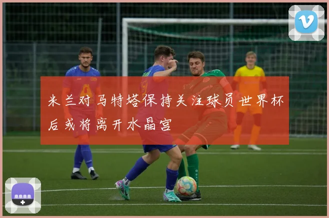 米兰对马特塔保持关注球员世界杯后或将离开水晶宫