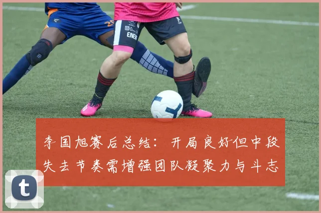 李国旭赛后总结：开局良好但中段失去节奏需增强团队凝聚力与斗志