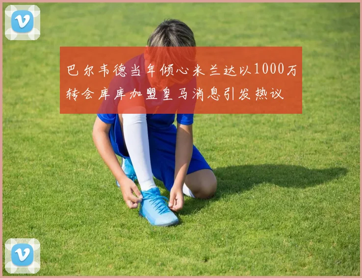 巴尔韦德当年倾心米兰达以1000万转会库库加盟皇马消息引发热议