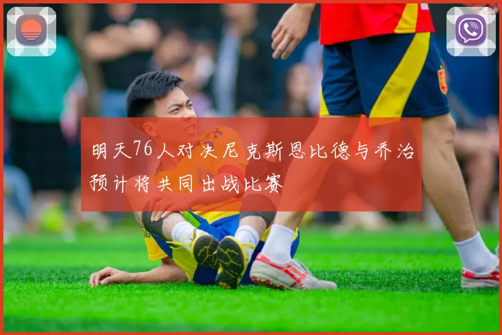 明天76人对决尼克斯恩比德与乔治预计将共同出战比赛