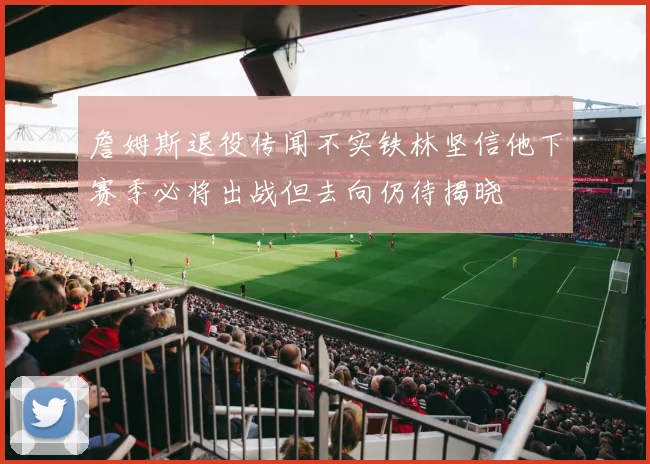 詹姆斯退役传闻不实铁林坚信他下赛季必将出战但去向仍待揭晓