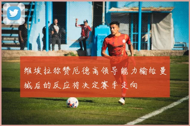 维埃拉称赞厄德高领导能力输给曼城后的反应将决定赛季走向