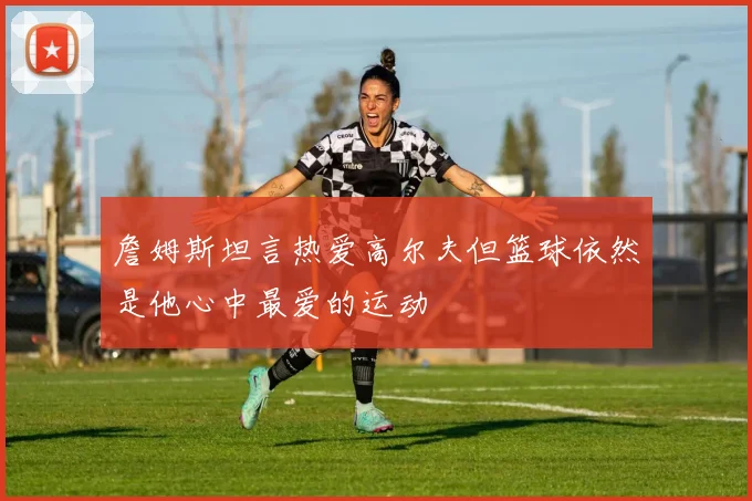 詹姆斯坦言热爱高尔夫但篮球依然是他心中最爱的运动