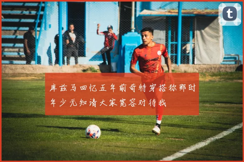 库兹马回忆五年前奇特穿搭称那时年少无知请大家宽容对待我