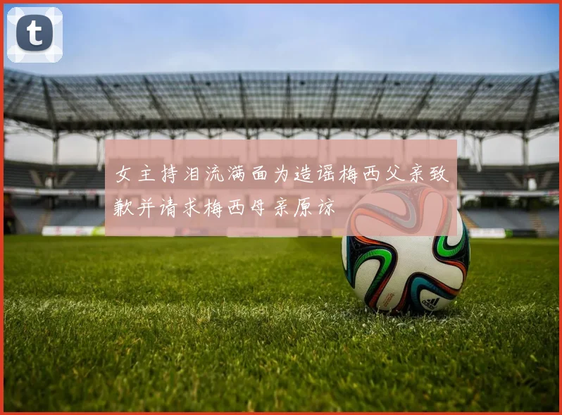 女主持泪流满面为造谣梅西父亲致歉并请求梅西母亲原谅