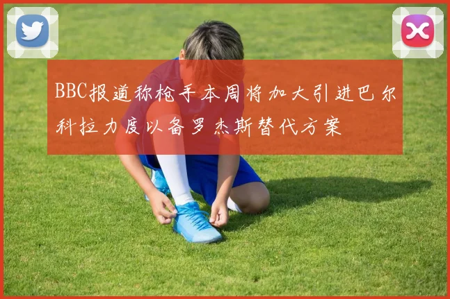 BBC报道称枪手本周将加大引进巴尔科拉力度以备罗杰斯替代方案