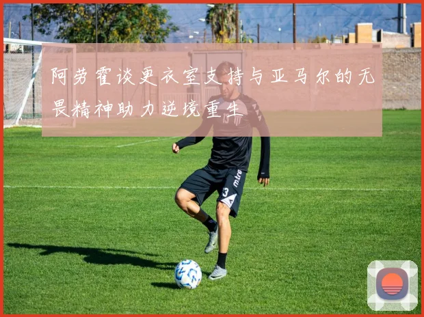 阿劳霍谈更衣室支持与亚马尔的无畏精神助力逆境重生