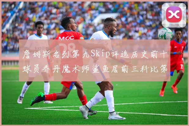 詹姆斯名列第九Skip评选历史前十球员乔丹魔术师鲨鱼居前三科比第七
