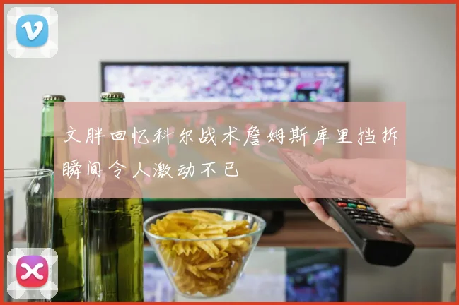 文胖回忆科尔战术詹姆斯库里挡拆瞬间令人激动不已