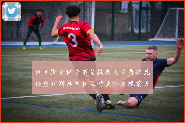 帕金斯分析全明星投票或将首次见证詹姆斯库里杜兰特集体无缘前五